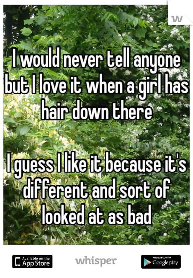 I would never tell anyone but I love it when a girl has hair down there

I guess I like it because it's different and sort of looked at as bad 