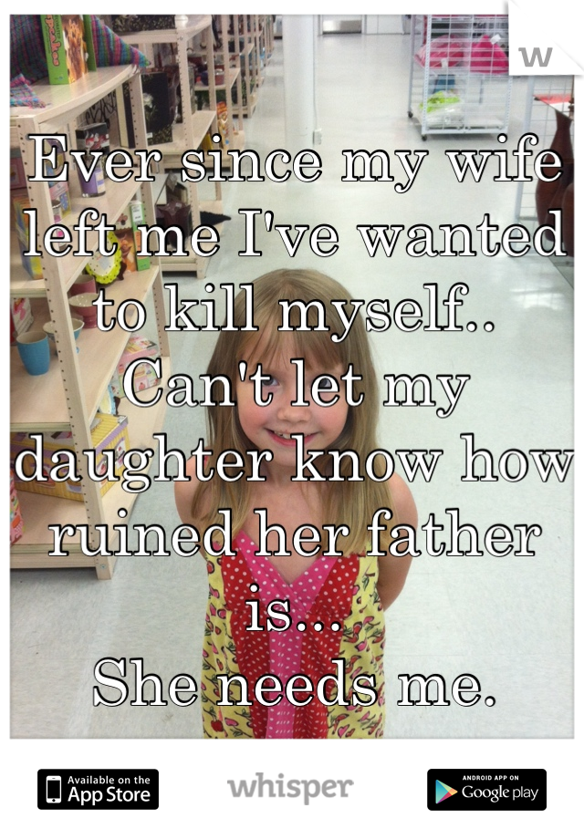 Ever since my wife left me I've wanted to kill myself.. 
Can't let my daughter know how ruined her father is...
She needs me.