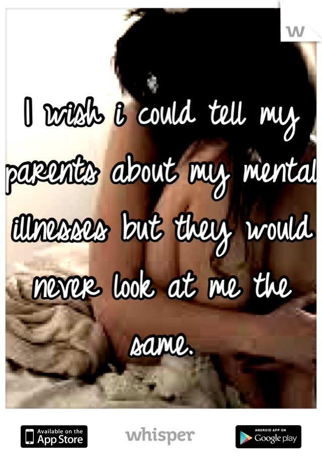 I wish i could tell my parents about my mental illnesses but they would never look at me the same. 