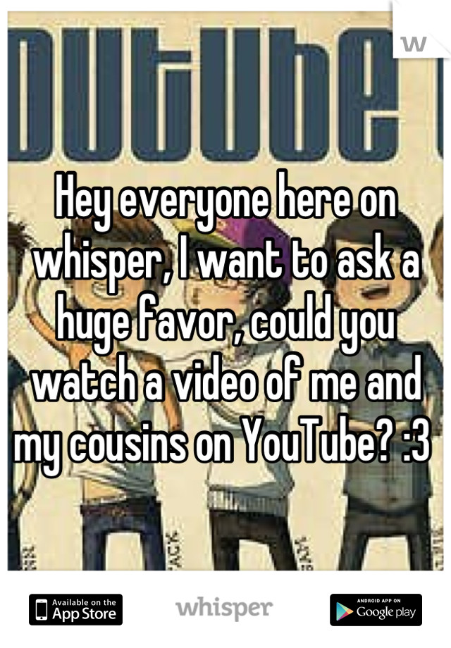 Hey everyone here on whisper, I want to ask a huge favor, could you watch a video of me and my cousins on YouTube? :3 