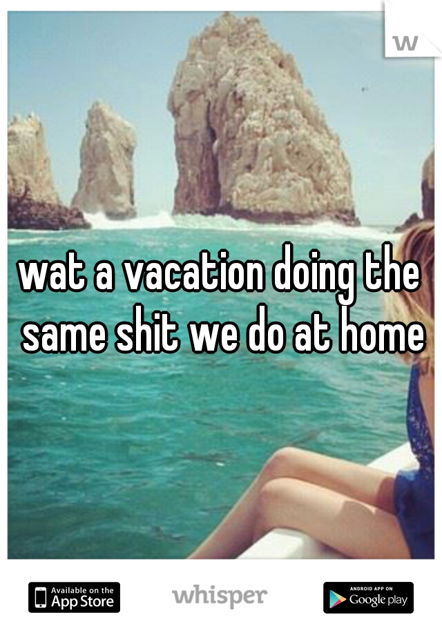 wat a vacation doing the same shit we do at home