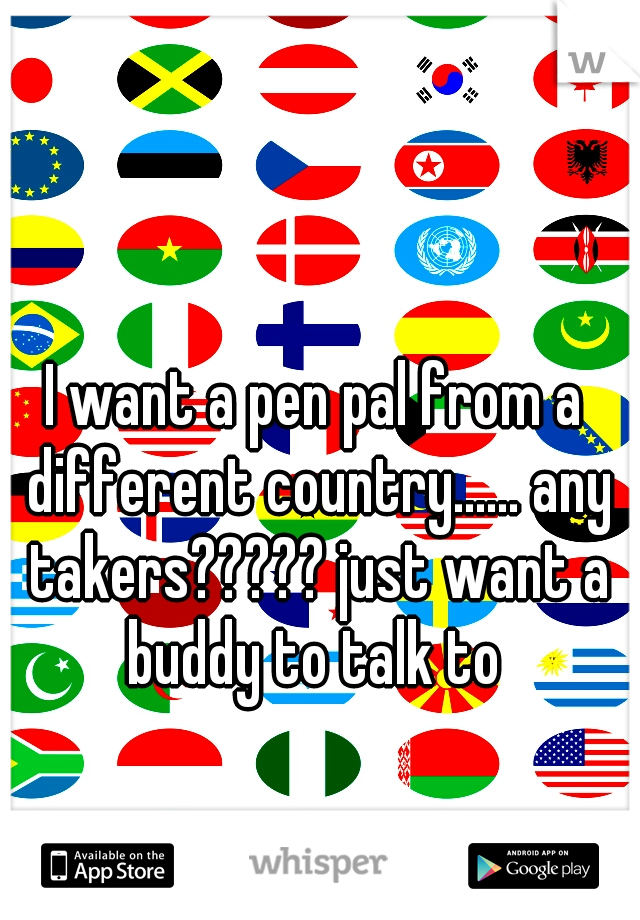 I want a pen pal from a different country...... any takers????? just want a buddy to talk to 