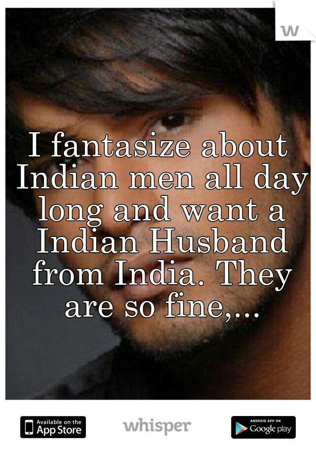 I fantasize about Indian men all day long and want a Indian Husband from India. They are so fine,...