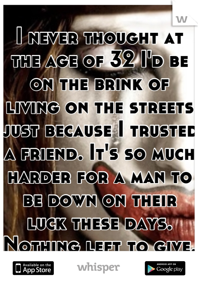 I never thought at the age of 32 I'd be on the brink of living on the streets just because I trusted a friend. It's so much harder for a man to be down on their luck these days. Nothing left to give.