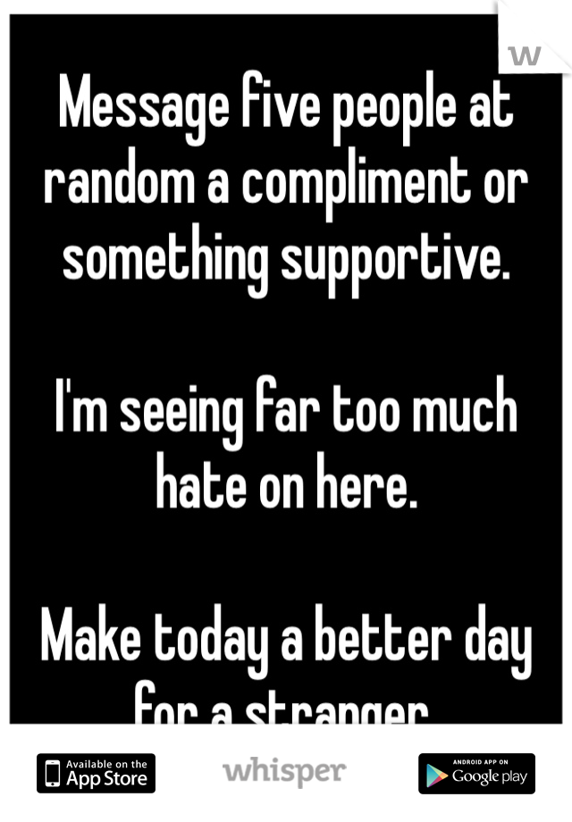 Message five people at random a compliment or something supportive.

I'm seeing far too much hate on here.

Make today a better day for a stranger.