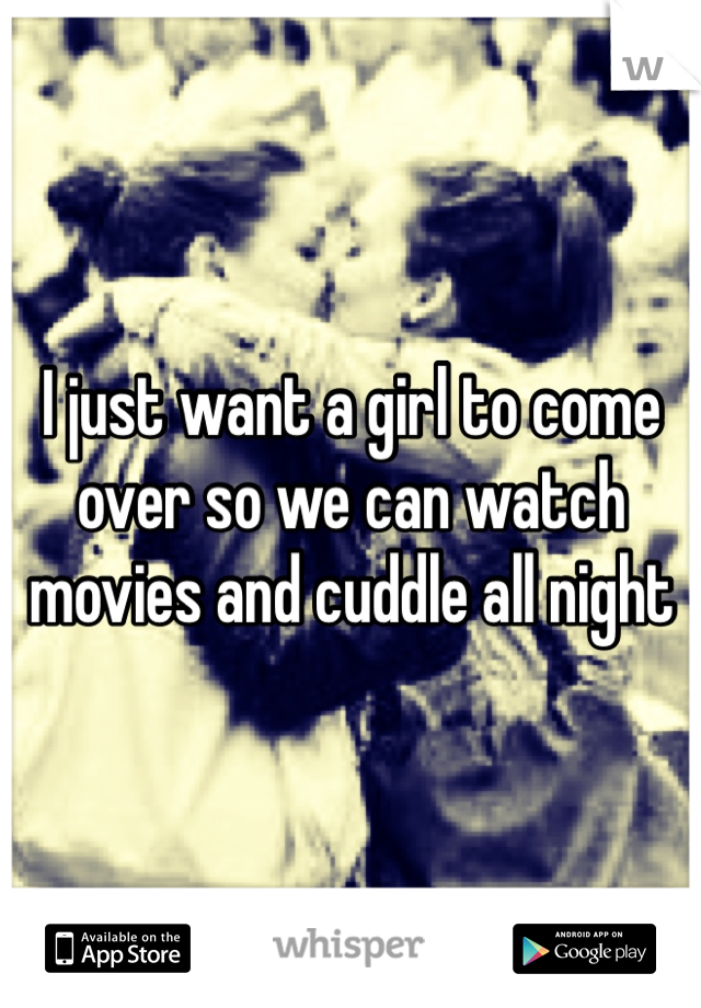 I just want a girl to come over so we can watch movies and cuddle all night 