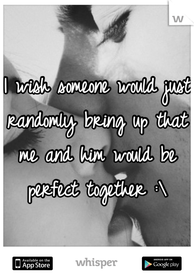 I wish someone would just randomly bring up that me and him would be perfect together :\
