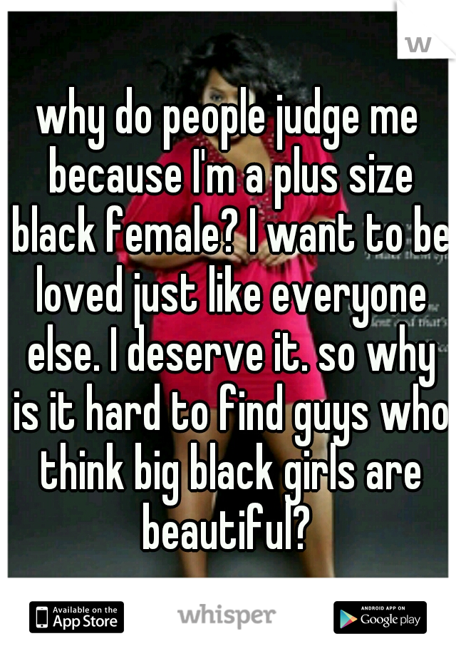 why do people judge me because I'm a plus size black female? I want to be loved just like everyone else. I deserve it. so why is it hard to find guys who think big black girls are beautiful? 
