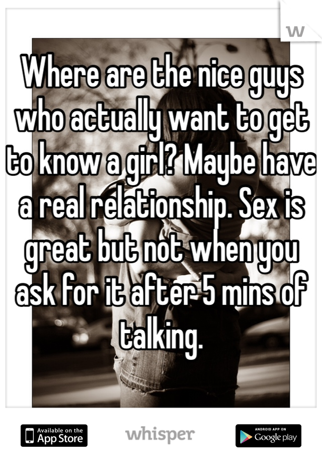 Where are the nice guys who actually want to get to know a girl? Maybe have a real relationship. Sex is great but not when you ask for it after 5 mins of talking. 
