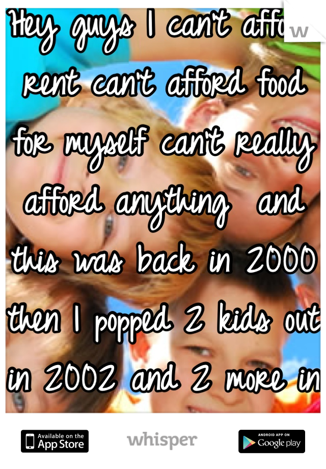 Hey guys I can't afford rent can't afford food for myself can't really afford anything  and this was back in 2000 then I popped 2 kids out in 2002 and 2 more in 2008...Wtf is wrong with these parents
