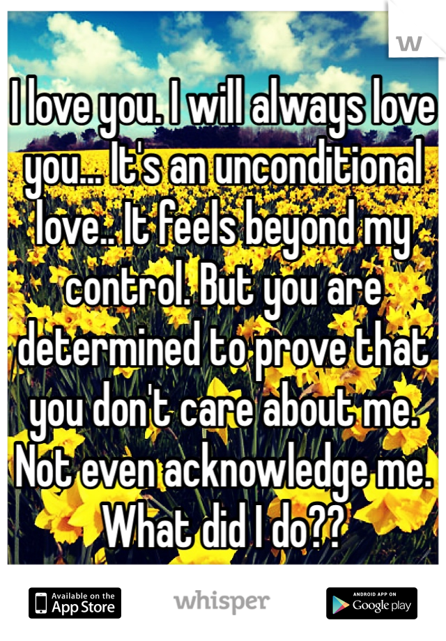 I love you. I will always love you... It's an unconditional love.. It feels beyond my control. But you are determined to prove that you don't care about me. Not even acknowledge me. What did I do??