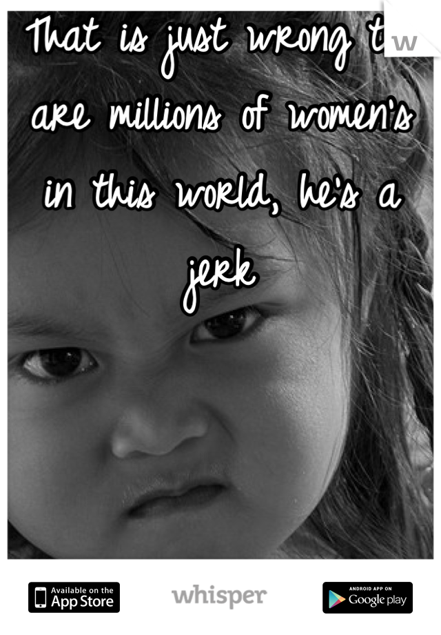 That is just wrong the are millions of women's in this world, he's a jerk
