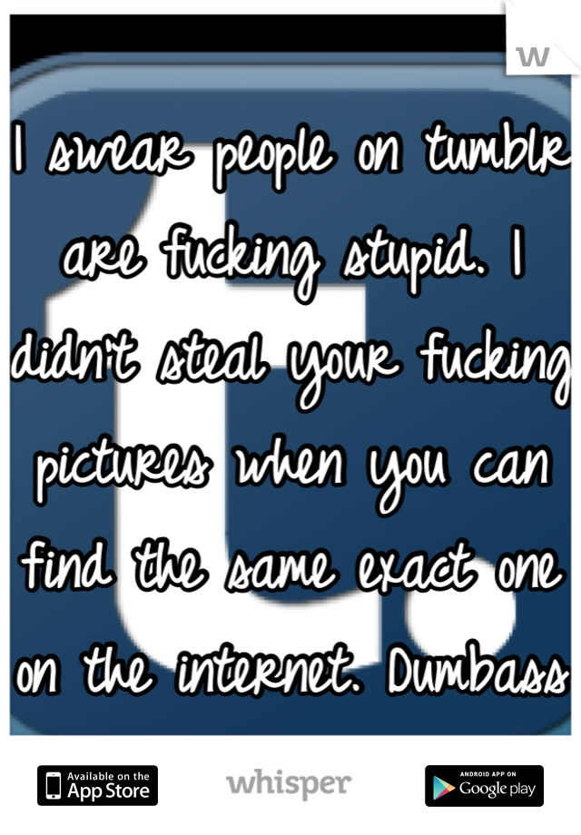 I swear people on tumblr are fucking stupid. I didn't steal your fucking pictures when you can find the same exact one on the internet. Dumbass 