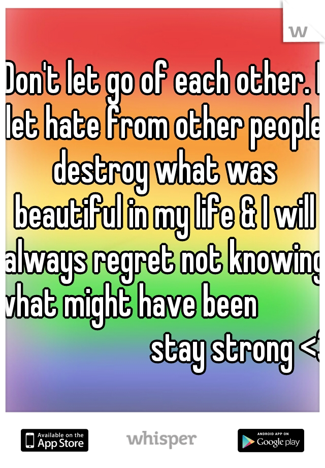 Don't let go of each other. I let hate from other people destroy what was beautiful in my life & I will always regret not knowing what might have been                                    stay strong <3