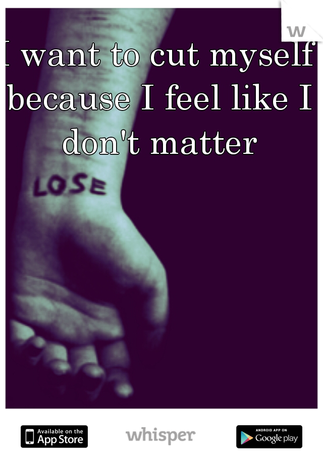 I want to cut myself because I feel like I don't matter
