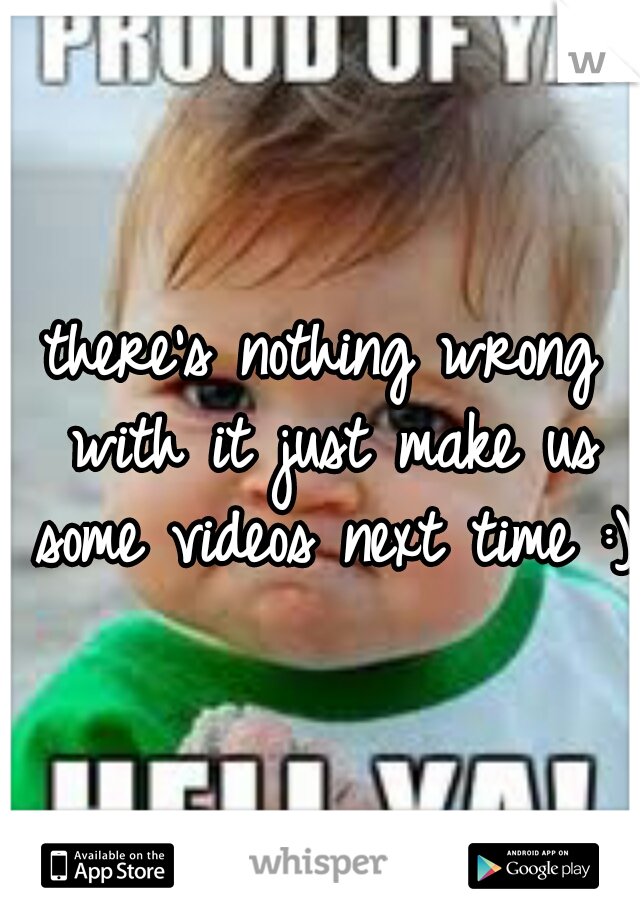 there's nothing wrong with it just make us some videos next time :)