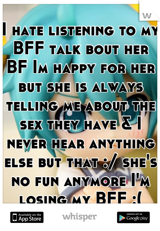 I hate listening to my BFF talk bout her BF Im happy for her but she is always telling me about the sex they have & I never hear anything else but that :/ she's no fun anymore I'm losing my BFF :(