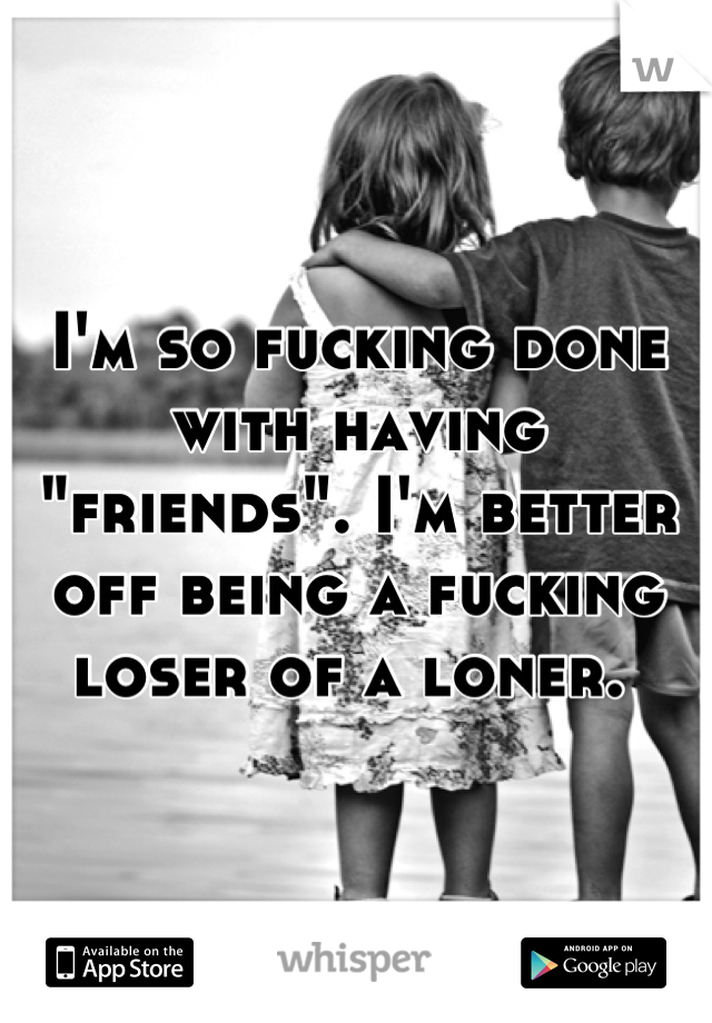 I'm so fucking done with having "friends". I'm better off being a fucking loser of a loner. 