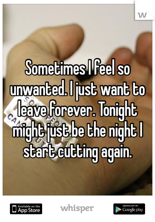Sometimes I feel so unwanted. I just want to leave forever. Tonight might just be the night I start cutting again. 