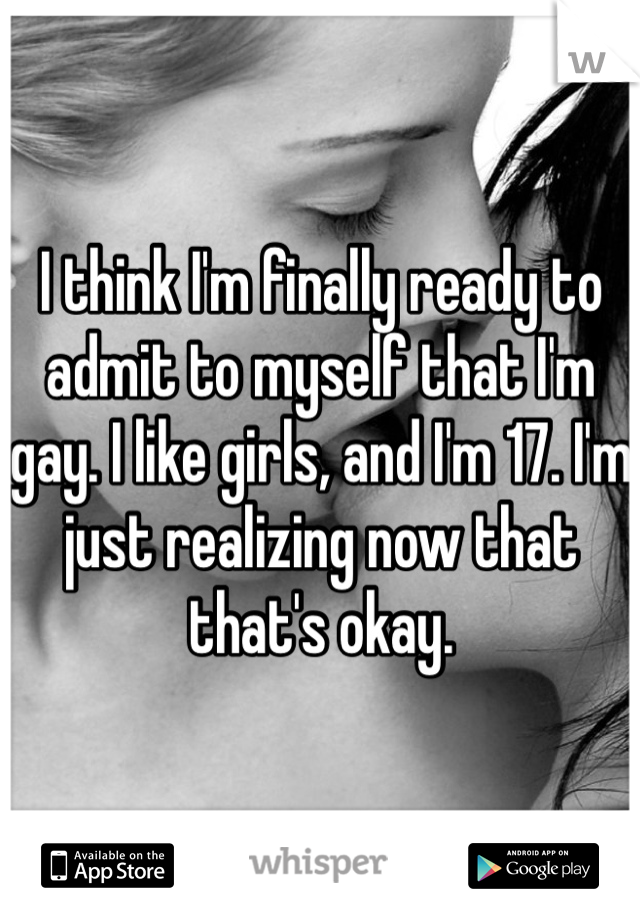 I think I'm finally ready to admit to myself that I'm gay. I like girls, and I'm 17. I'm just realizing now that that's okay. 
