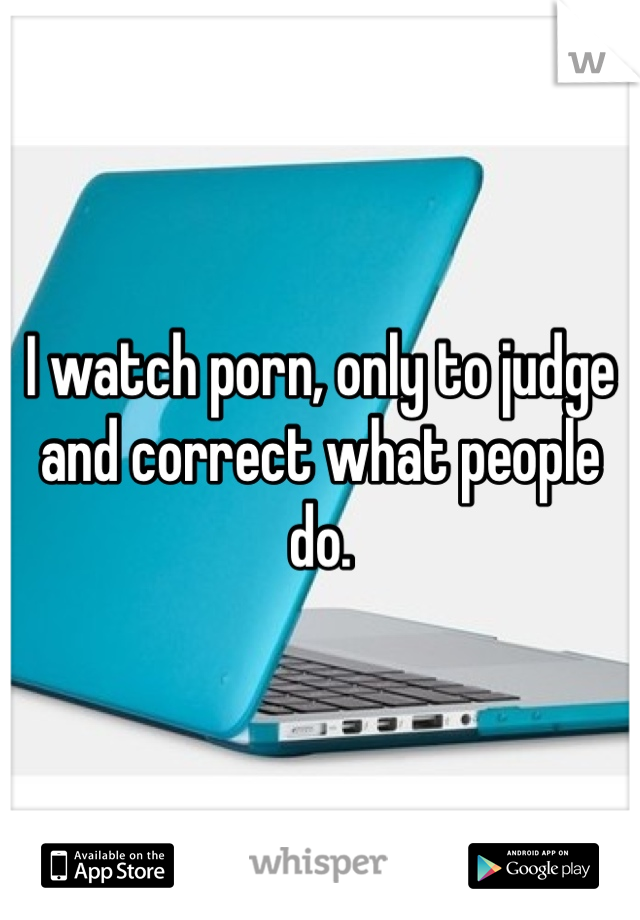 I watch porn, only to judge and correct what people do. 