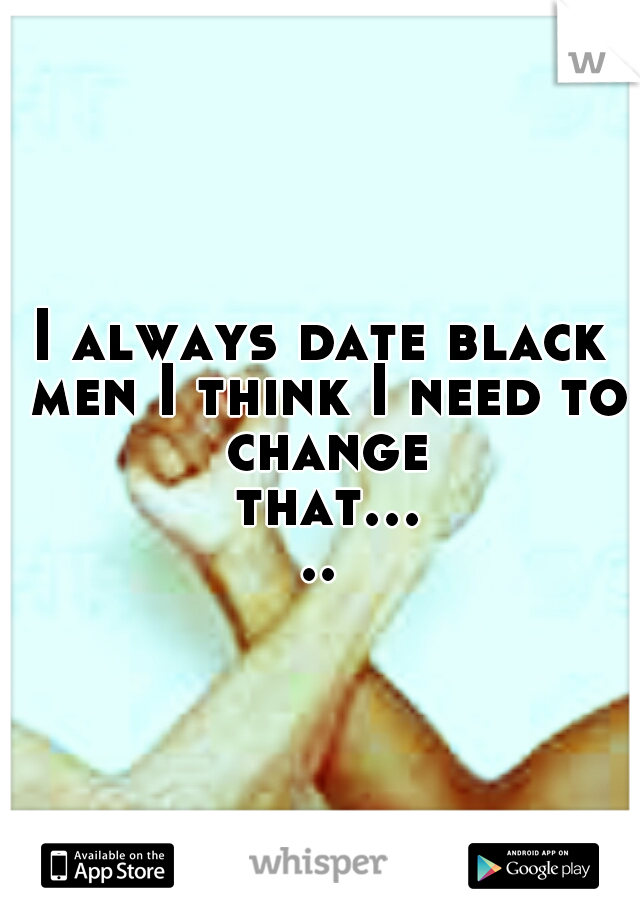 I always date black men I think I need to change that.....