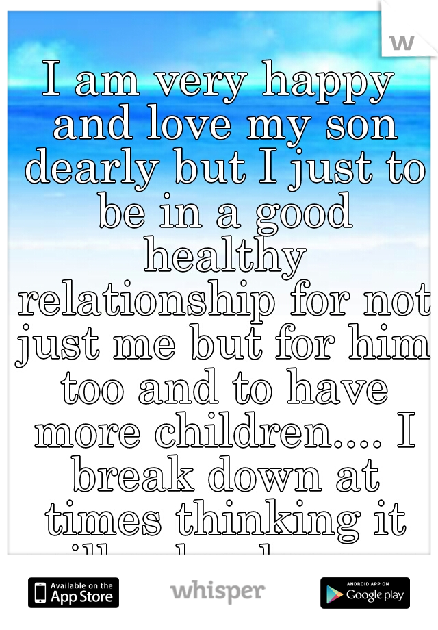I am very happy and love my son dearly but I just to be in a good healthy relationship for not just me but for him too and to have more children.... I break down at times thinking it will neber happen