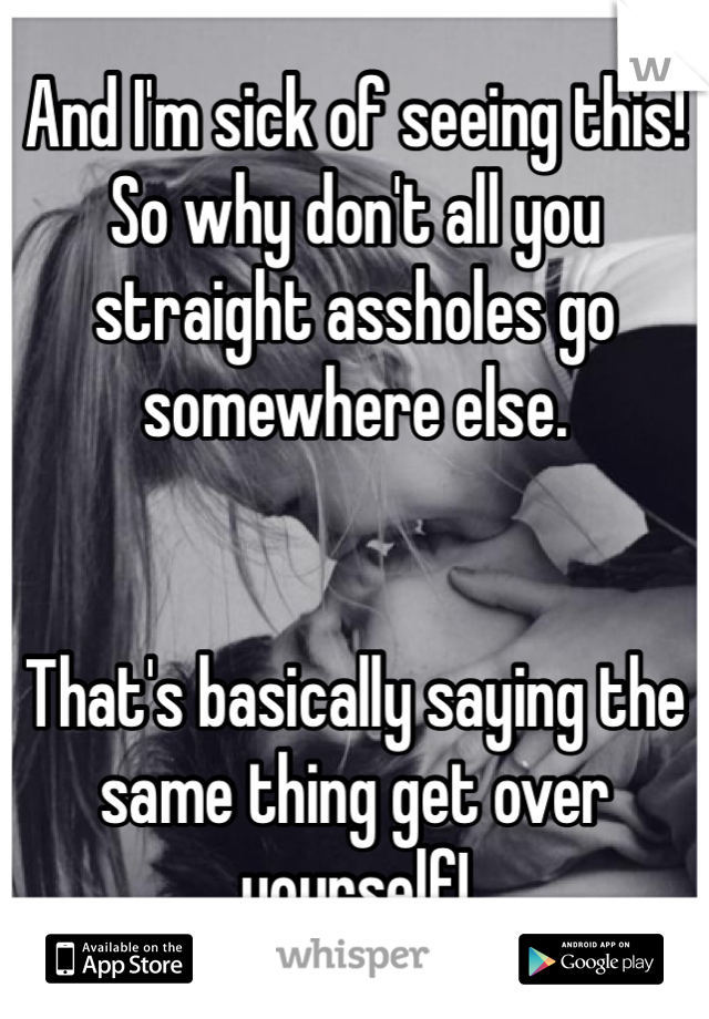 And I'm sick of seeing this! So why don't all you straight assholes go somewhere else. 


That's basically saying the same thing get over yourself! 