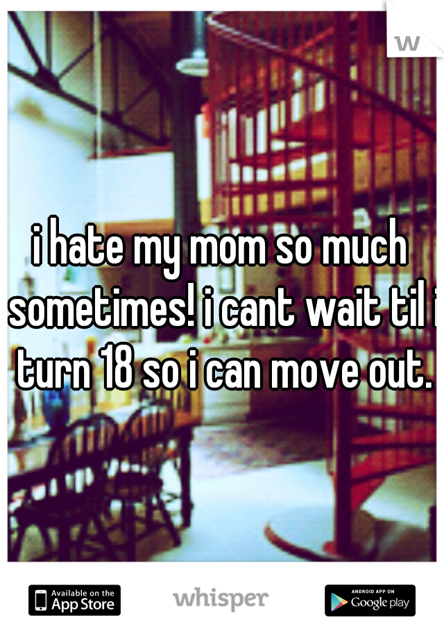 i hate my mom so much sometimes! i cant wait til i turn 18 so i can move out.