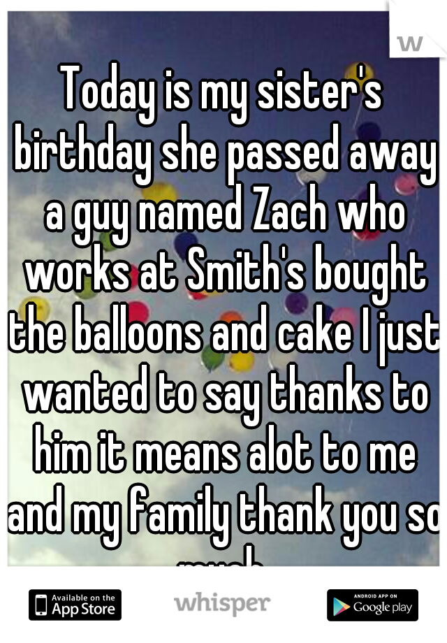 Today is my sister's birthday she passed away a guy named Zach who works at Smith's bought the balloons and cake I just wanted to say thanks to him it means alot to me and my family thank you so much 