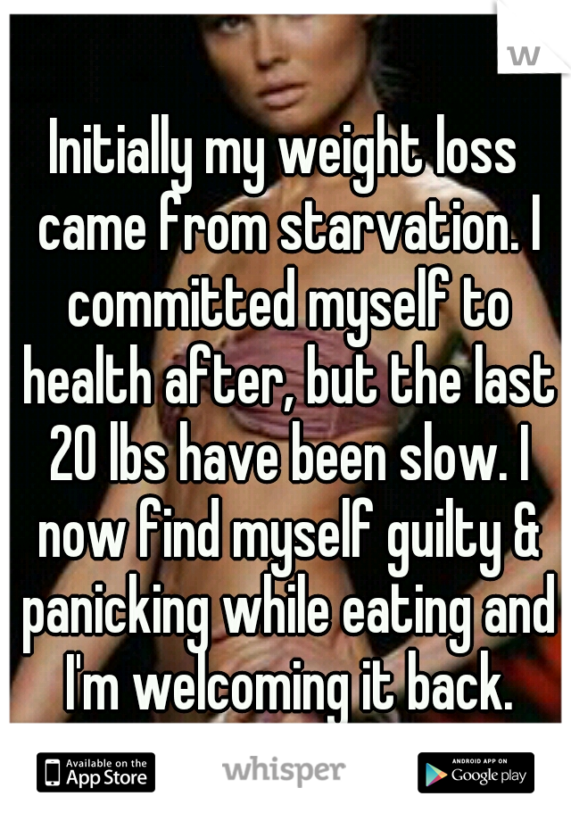 Initially my weight loss came from starvation. I committed myself to health after, but the last 20 lbs have been slow. I now find myself guilty & panicking while eating and I'm welcoming it back.