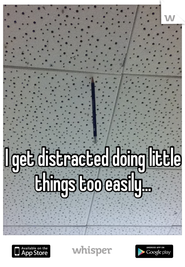 I get distracted doing little things too easily...