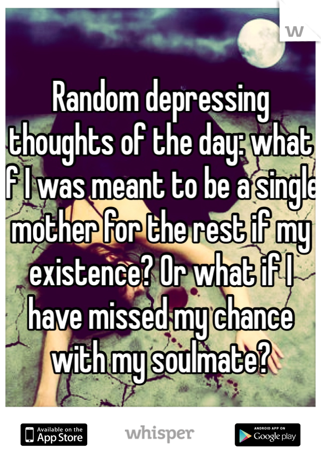 Random depressing thoughts of the day: what if I was meant to be a single mother for the rest if my existence? Or what if I have missed my chance with my soulmate?