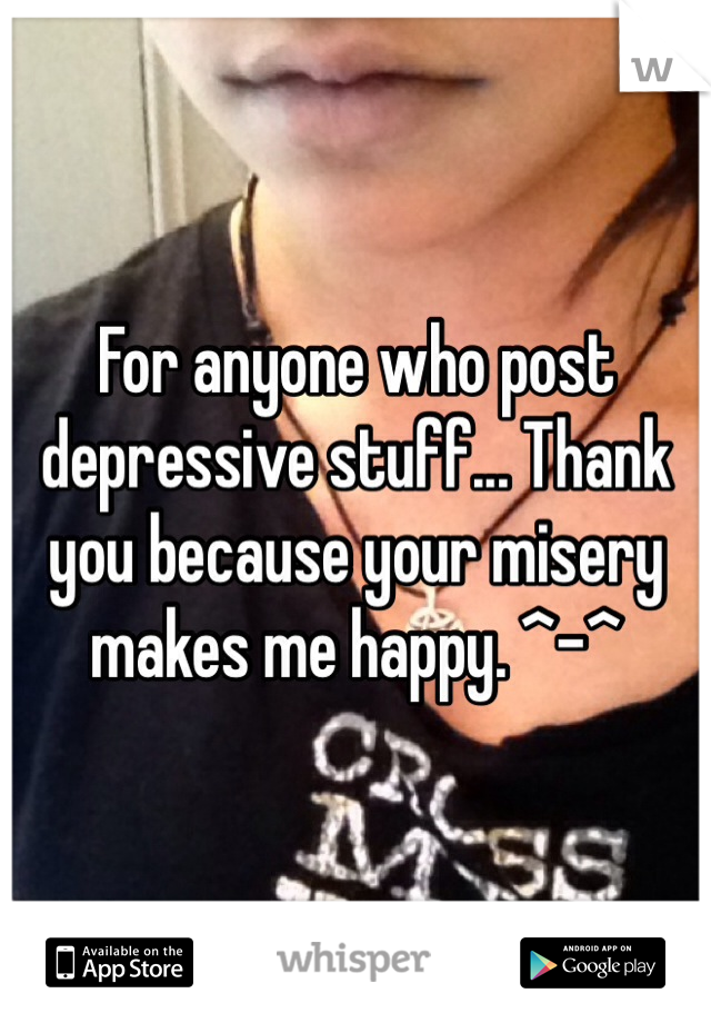 For anyone who post depressive stuff... Thank you because your misery makes me happy. ^-^ 