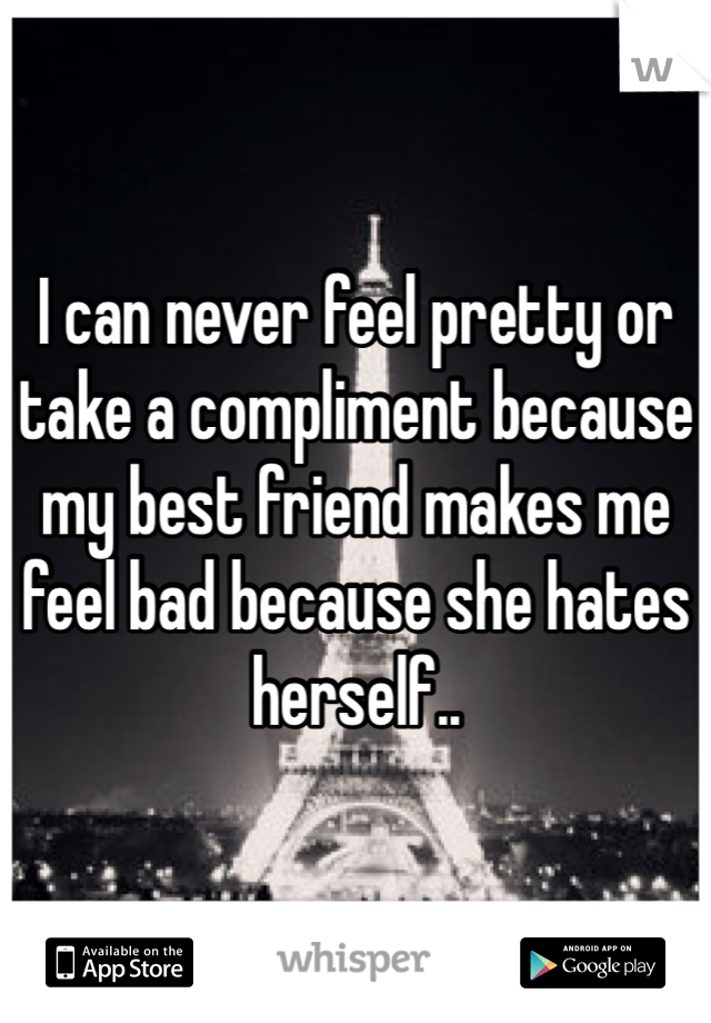 I can never feel pretty or take a compliment because my best friend makes me feel bad because she hates herself.. 