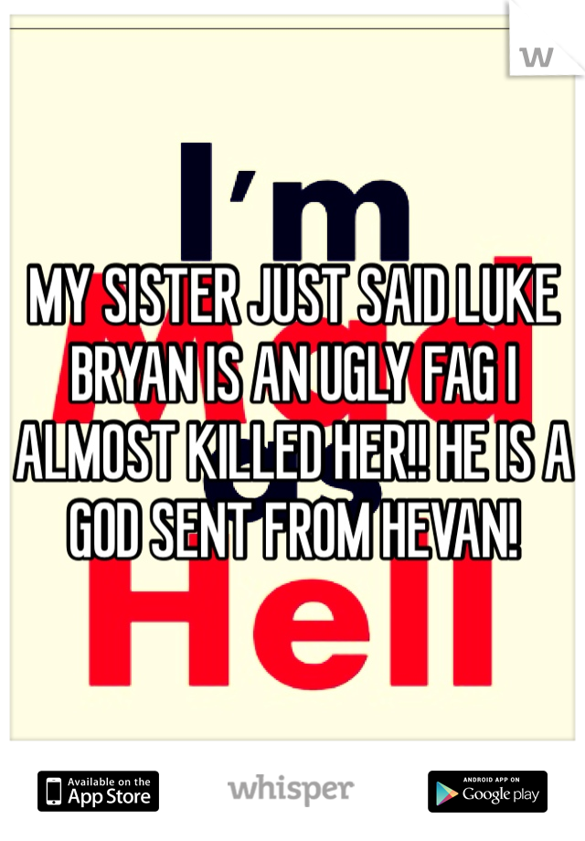 MY SISTER JUST SAID LUKE BRYAN IS AN UGLY FAG I ALMOST KILLED HER!! HE IS A GOD SENT FROM HEVAN! 