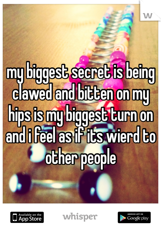 my biggest secret is being clawed and bitten on my hips is my biggest turn on and i feel as if its wierd to other people