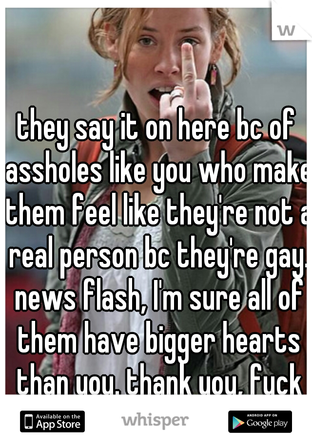 they say it on here bc of assholes like you who make them feel like they're not a real person bc they're gay. news flash, I'm sure all of them have bigger hearts than you. thank you, fuck you.