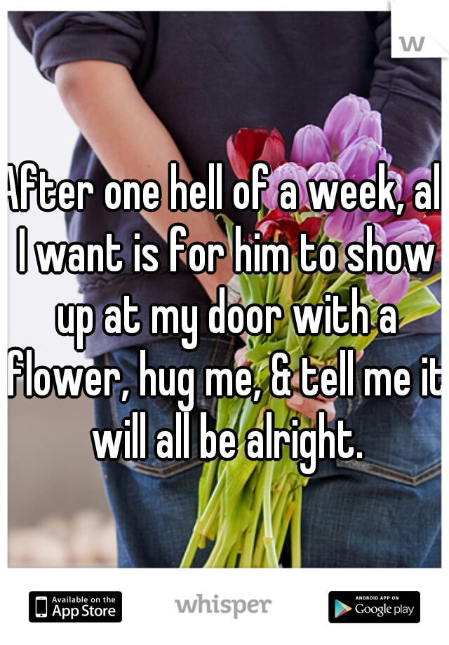 After one hell of a week, all I want is for him to show up at my door with a flower, hug me, & tell me it will all be alright.