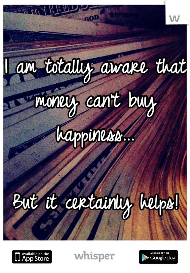 I am totally aware that money can't buy happiness... 

But it certainly helps!