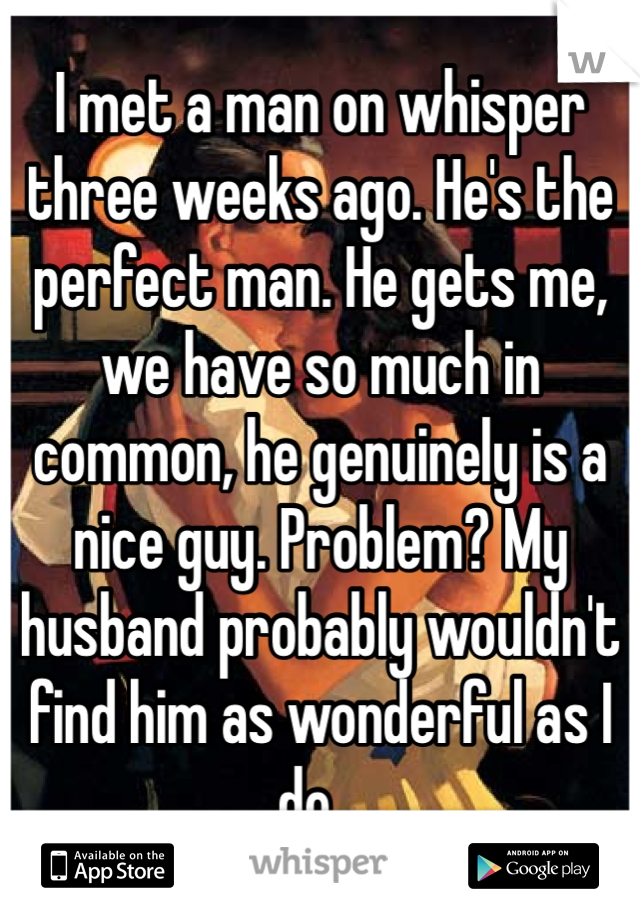 I met a man on whisper three weeks ago. He's the perfect man. He gets me, we have so much in common, he genuinely is a nice guy. Problem? My husband probably wouldn't find him as wonderful as I do... 
