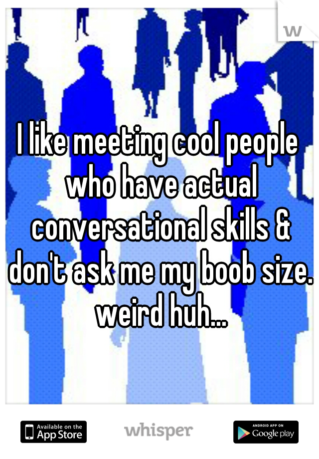 I like meeting cool people who have actual conversational skills & don't ask me my boob size. weird huh...