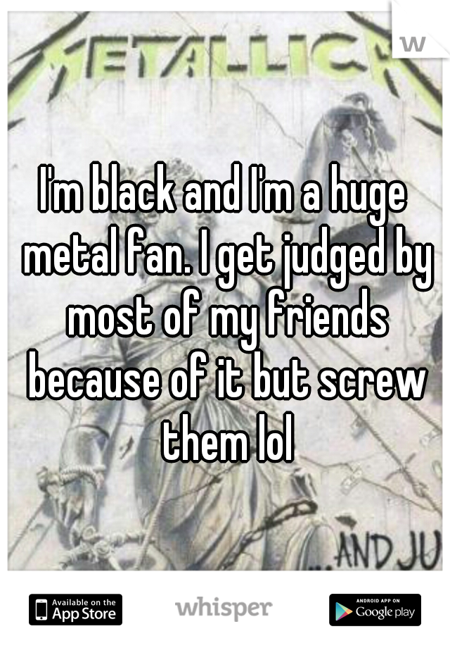 I'm black and I'm a huge metal fan. I get judged by most of my friends because of it but screw them lol