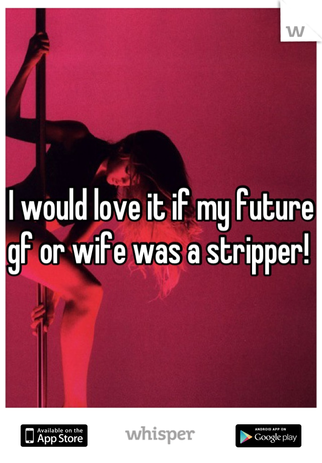 I would love it if my future gf or wife was a stripper! 