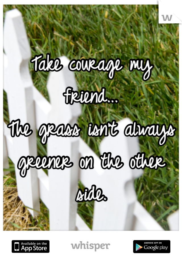 Take courage my friend...
The grass isn't always greener on the other side.