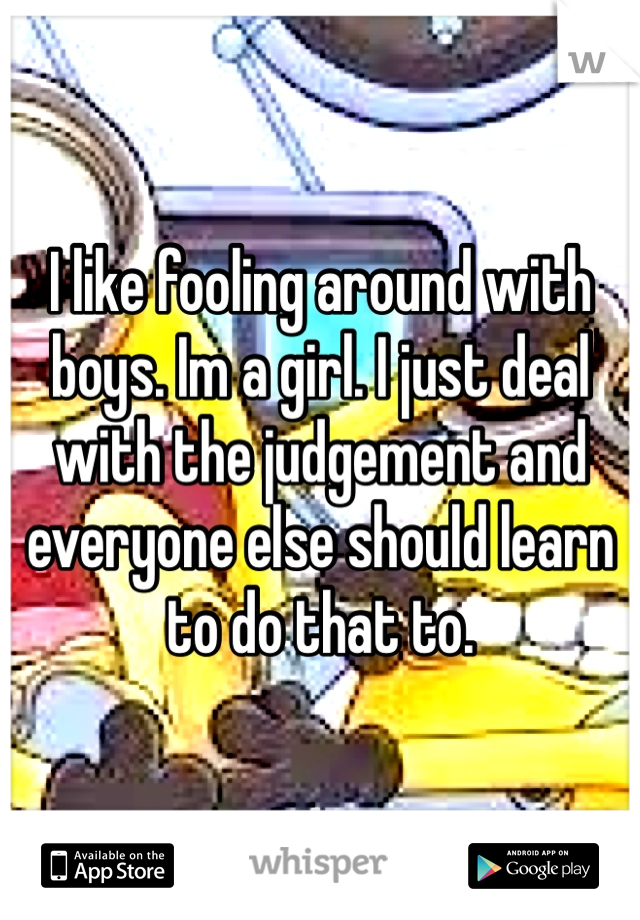 I like fooling around with boys. Im a girl. I just deal with the judgement and everyone else should learn to do that to.