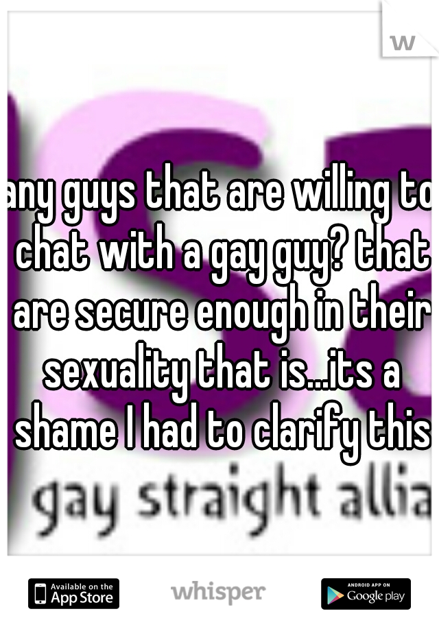 any guys that are willing to chat with a gay guy? that are secure enough in their sexuality that is...its a shame I had to clarify this