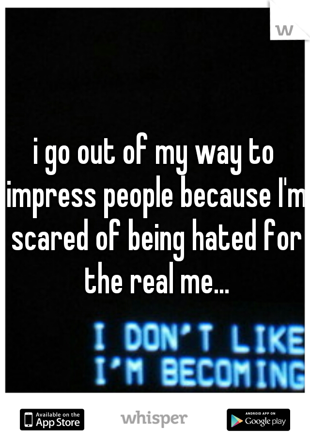 i go out of my way to impress people because I'm scared of being hated for the real me...