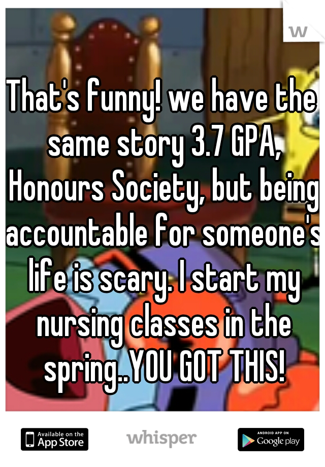 That's funny! we have the same story 3.7 GPA, Honours Society, but being accountable for someone's life is scary. I start my nursing classes in the spring..YOU GOT THIS!