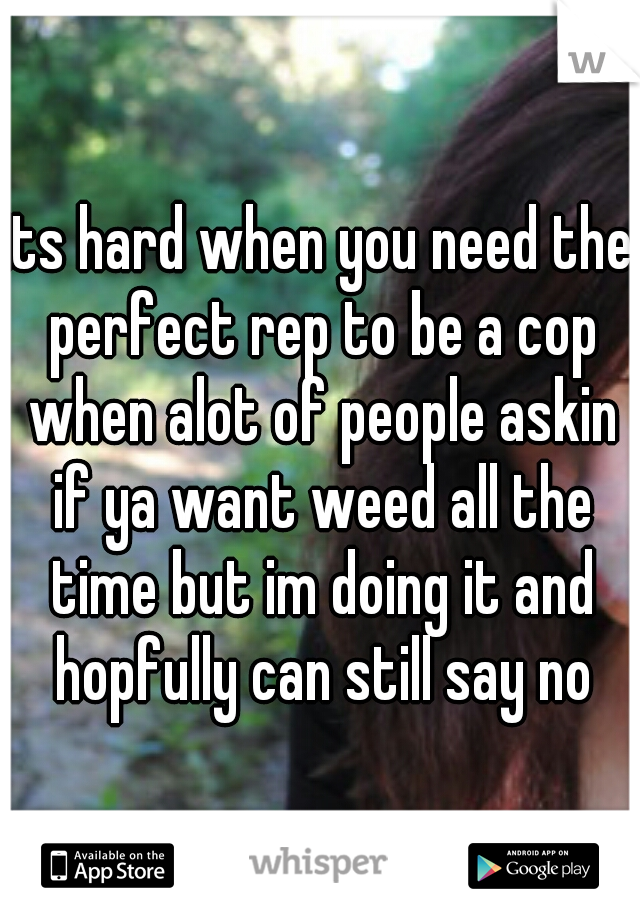 its hard when you need the perfect rep to be a cop when alot of people askin if ya want weed all the time but im doing it and hopfully can still say no